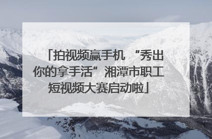 拍视频赢手机 “秀出你的拿手活”湘潭市职工短视频大赛启动啦