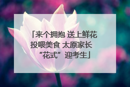 来个拥抱 送上鲜花 投喂美食 太原家长“花式”迎考生