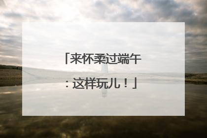 来怀柔过端午：这样玩儿！