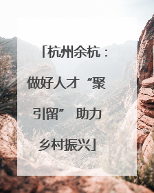 杭州余杭：做好人才“聚引留” 助力乡村振兴