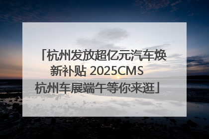 杭州发放超亿元汽车焕新补贴 2025CMS杭州车展端午等你来逛