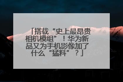 搭载“史上最昂贵相机模组”！华为新品又为手机影像加了什么“猛料”？