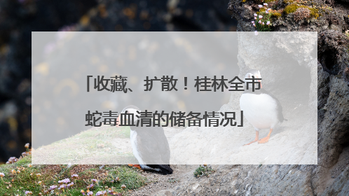 收藏、扩散！桂林全市蛇毒血清的储备情况