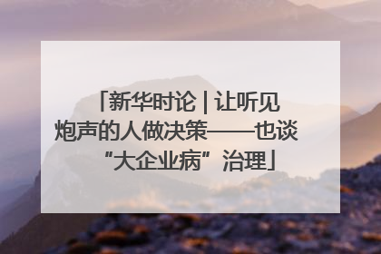 新华时论 | 让听见炮声的人做决策——也谈“大企业病”治理