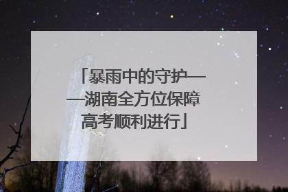 暴雨中的守护——湖南全方位保障高考顺利进行