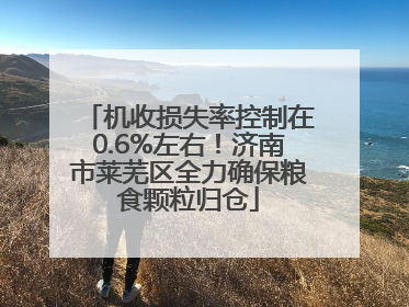 机收损失率控制在0.6%左右！济南市莱芜区全力确保粮食颗粒归仓