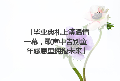 毕业典礼上演温情一幕，歌声中告别童年感恩里拥抱未来