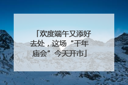 欢度端午又添好去处，这场“千年庙会”今天开市