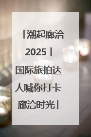 潮起廊洽2025丨国际旅拍达人喊你打卡廊洽时光