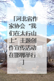 河北省作家协会“我们在太行山上”主题创作宣传活动在邯郸举行
