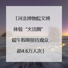 河北博物院文博体验“火出圈” 端午假期接待观众超4.6万人次