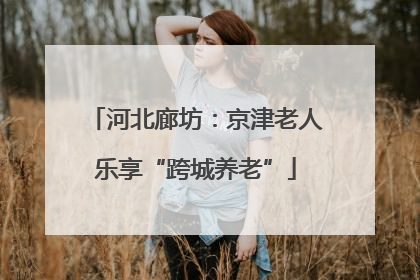 河北廊坊：京津老人乐享“跨城养老”