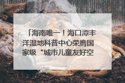 海南唯一！海口潭丰洋湿地科普中心荣膺国家级“城市儿童友好空间建设园区”称号