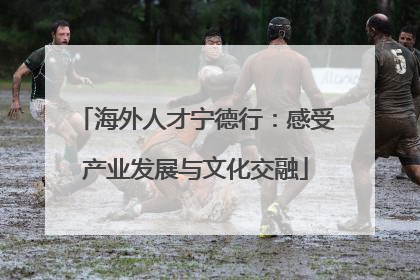 海外人才宁德行：感受产业发展与文化交融