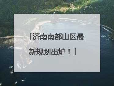 济南南部山区最新规划出炉！