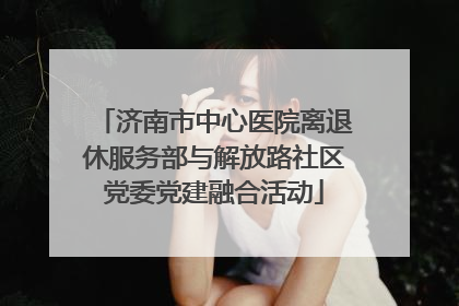 济南市中心医院离退休服务部与解放路社区党委党建融合活动