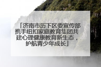 济南市历下区委宣传部携手纽扣家庭教育集团共建心理健康教育新生态，护航青少年成长