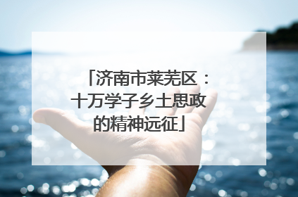 济南市莱芜区：十万学子乡土思政的精神远征