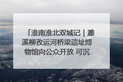 淮南淮北双城记｜濉溪柳孜运河桥梁遗址博物馆向公众开放 可沉浸式触摸历史