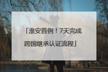 淮安首例！7天完成跨国继承认证流程
