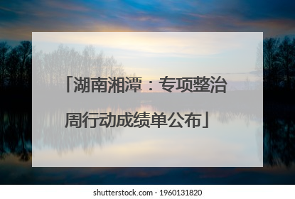 湖南湘潭：专项整治周行动成绩单公布
