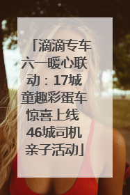 滴滴专车六一暖心联动：17城童趣彩蛋车惊喜上线 46城司机亲子活动