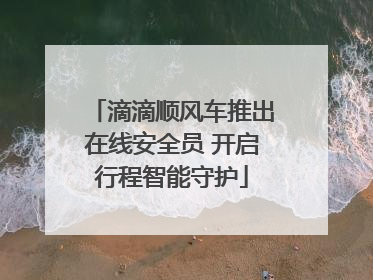 滴滴顺风车推出在线安全员 开启行程智能守护