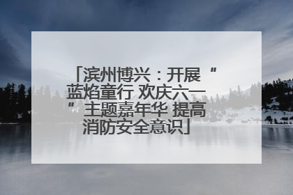 滨州博兴：开展“蓝焰童行 欢庆六一”主题嘉年华 提高消防安全意识