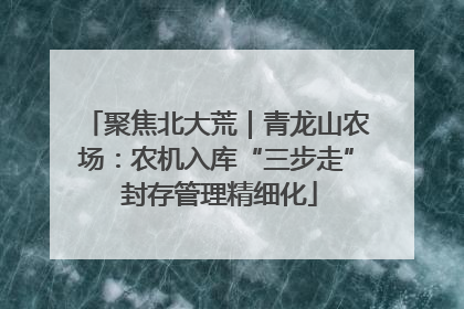 聚焦北大荒｜青龙山农场：农机入库“三步走” 封存管理精细化