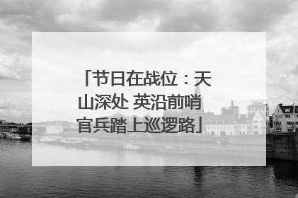 节日在战位：天山深处 英沿前哨官兵踏上巡逻路
