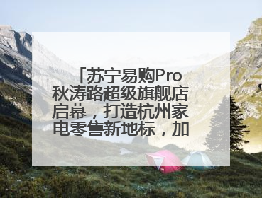 苏宁易购Pro秋涛路超级旗舰店启幕，打造杭州家电零售新地标，加速“大店攻略”全省布局