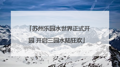 苏州乐园水世界正式开园 开启三园水陆狂欢