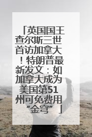 英国国王查尔斯三世首访加拿大！特朗普最新发文：如加拿大成为美国第51州可免费用“金穹”