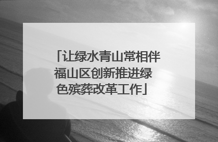 让绿水青山常相伴 福山区创新推进绿色殡葬改革工作