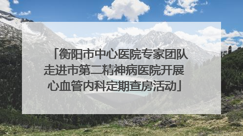 衡阳市中心医院专家团队走进市第二精神病医院开展心血管内科定期查房活动