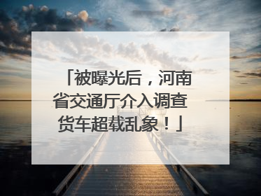 被曝光后，河南省交通厅介入调查货车超载乱象！
