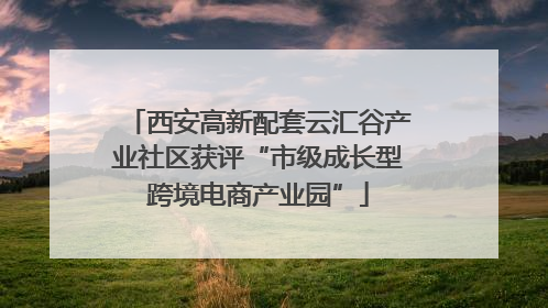 西安高新配套云汇谷产业社区获评“市级成长型跨境电商产业园”