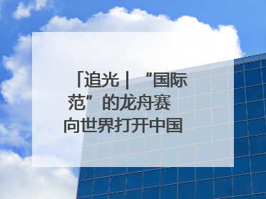 追光｜“国际范”的龙舟赛 向世界打开中国文化的大门