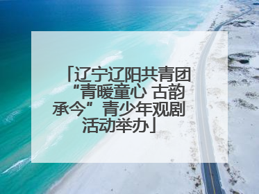 辽宁辽阳共青团“青暖童心 古韵承今”青少年观剧活动举办