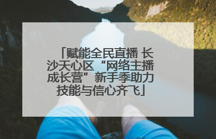 赋能全民直播 长沙天心区“网络主播成长营”新手季助力技能与信心齐飞