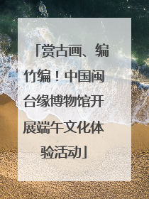 赏古画、编竹编！中国闽台缘博物馆开展端午文化体验活动