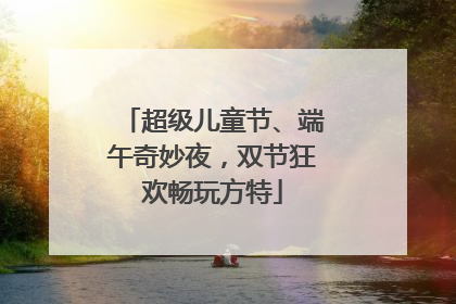 超级儿童节、端午奇妙夜，双节狂欢畅玩方特