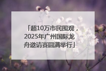 超10万市民围观，2025年广州国际龙舟邀请赛圆满举行