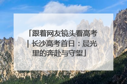 跟着网友镜头看高考｜长沙高考首日：晨光里的奔赴与守望