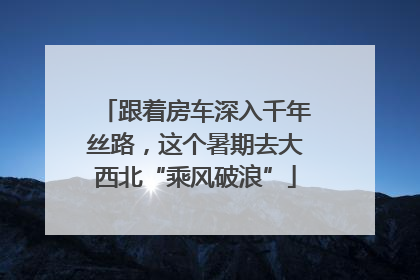 跟着房车深入千年丝路，这个暑期去大西北“乘风破浪”