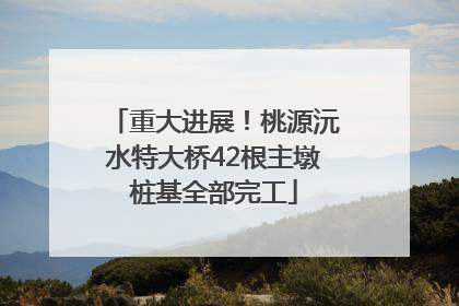 重大进展！桃源沅水特大桥42根主墩桩基全部完工