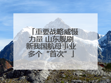 重要战略威慑力量 山东舰刷新我国航母事业多个“首次”