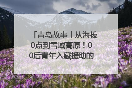 青岛故事丨从海拔0点到雪域高原！00后青年入藏援助的400多个日夜
