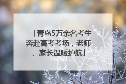 青岛5万余名考生奔赴高考考场，老师、家长温暖护航