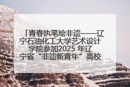 青春执笔绘非遗——辽宁石油化工大学艺术设计学院参加2025 年辽宁省“非遗新青年”高校优秀作品推荐活动